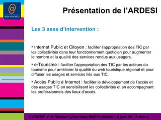 Présentation de l’ARDESI Les 3 axes d’intervention : Internet Public et Citoyen :  faciliter l’appropriation des TIC par les collectivités dans leur fonctionnement quotidien pour augmenter le nombre et la qualité des services rendus aux usagers. e-Tourisme :  faciliter l’appropriation des TIC par les acteurs du tourisme pour améliorer la qualité du web touristique régional et pour diffuser les usages et services liés aux TIC. Accès Public à Internet :  faciliter le développement de l’accès et des usages TIC en sensibilisant les collectivités et en accompagnant les professionnels des lieux d’accès. L’ARDESI et le Réseau Cyber-base Midi-Pyrénées – 8 janv 09 - Autrans 