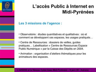 L’accès Public à Internet en Midi-Pyrénées Les 3 missions de l’agence : Observatoire : études quantitatives et qualitatives : où et comment se développent ces espaces, les usages pratiqués… Centre de Ressources : dossiers de veilles, guides pratiques… Labellisation « Centre de Ressources Espace Public Numérique » par la Caisse des Dépôts en 2004. Animation : organisation d’ateliers thématiques pour les animateurs des espaces. L’ARDESI et le Réseau Cyber-base Midi-Pyrénées – 8 janv 09 - Autrans 
