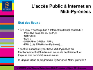 L’accès Public à Internet en Midi-Pyrénées Etat des lieux : 278 lieux d’accès public à Internet tout label confondu : Point Cyb dans des BIJ ou PIJ ; Net Public ; ECM ; SARAPP et GRETA : APP ; EPM (Lot), EPI (Hautes-Pyrénées), … dont 50 espaces Cyber-base Midi-Pyrénées en fonctionnement et 9 autres en cours de déploiement, et toujours des candidatures en cours. ►  depuis 2002, le programme Cyber-base Midi-Pyrénées ! L’ARDESI et le Réseau Cyber-base Midi-Pyrénées – 8 janv 09 - Autrans 