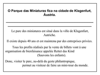O Parque das Miniaturas fica na cidade de Klagenfurt, Áustria. ______________________________________________________________________________________________   Le parc des miniatures est situé dans la ville de Klagenfurt, Autriche. Il existe depuis 40 ans et est maintenu par des entreprises privées. Tous les profits réalisés par la vente de billets vont à une  organisation de bienfaisance appelée Rettet das Kind  (Sauvons les enfants). Donc, visiter le parc, au-delà du geste philantropique,  permet au visiteur de faire un mini-tour du monde. 