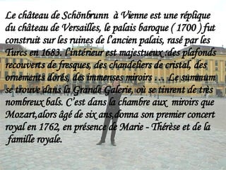 Le château de Schönbrunn  à Vienne est une réplique  du château de Versailles, le palais baroque ( 1700 ) fut construit sur les ruines de l’ancien palais, rasé par les Turcs en 1683. l’intérieur est majestueux :des plafonds recouverts de fresques, des chandeliers de cristal, des  ornements dorés, des immenses miroirs … Le summum se trouve dans la Grande Galerie, où se tinrent de très nombreux bals. C’est dans la chambre aux  miroirs que Mozart,alors âgé de six ans,donna son premier concert  royal en 1762, en présence de Marie - Thérèse et de la  famille royale. 