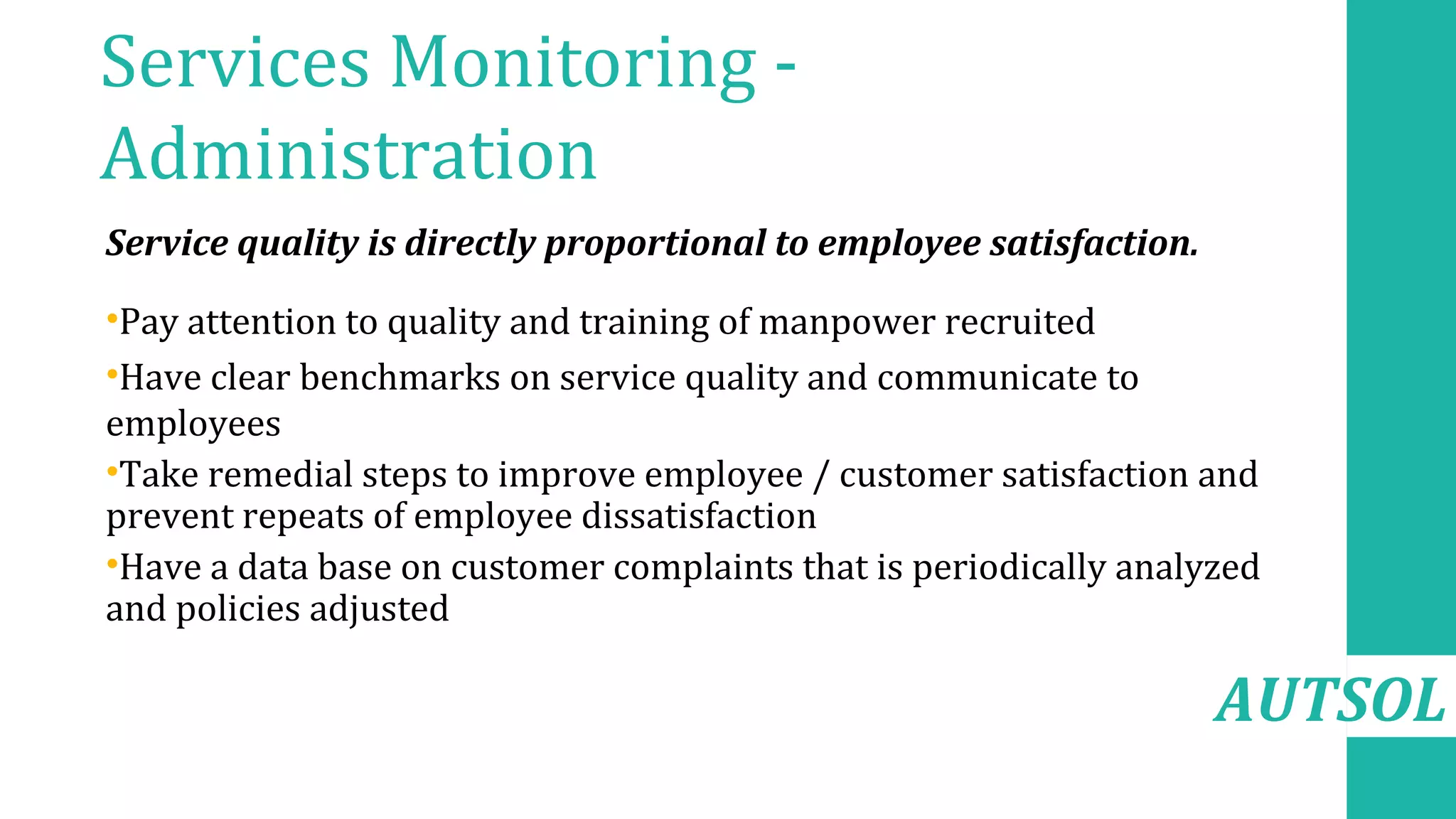 AUTSOL
Services Monitoring -
Administration
Service quality is directly proportional to employee satisfaction.
•Pay attention to quality and training of manpower recruited
•Have clear benchmarks on service quality and communicate to
employees
•Take remedial steps to improve employee / customer satisfaction and
prevent repeats of employee dissatisfaction
•Have a data base on customer complaints that is periodically analyzed
and policies adjusted
 