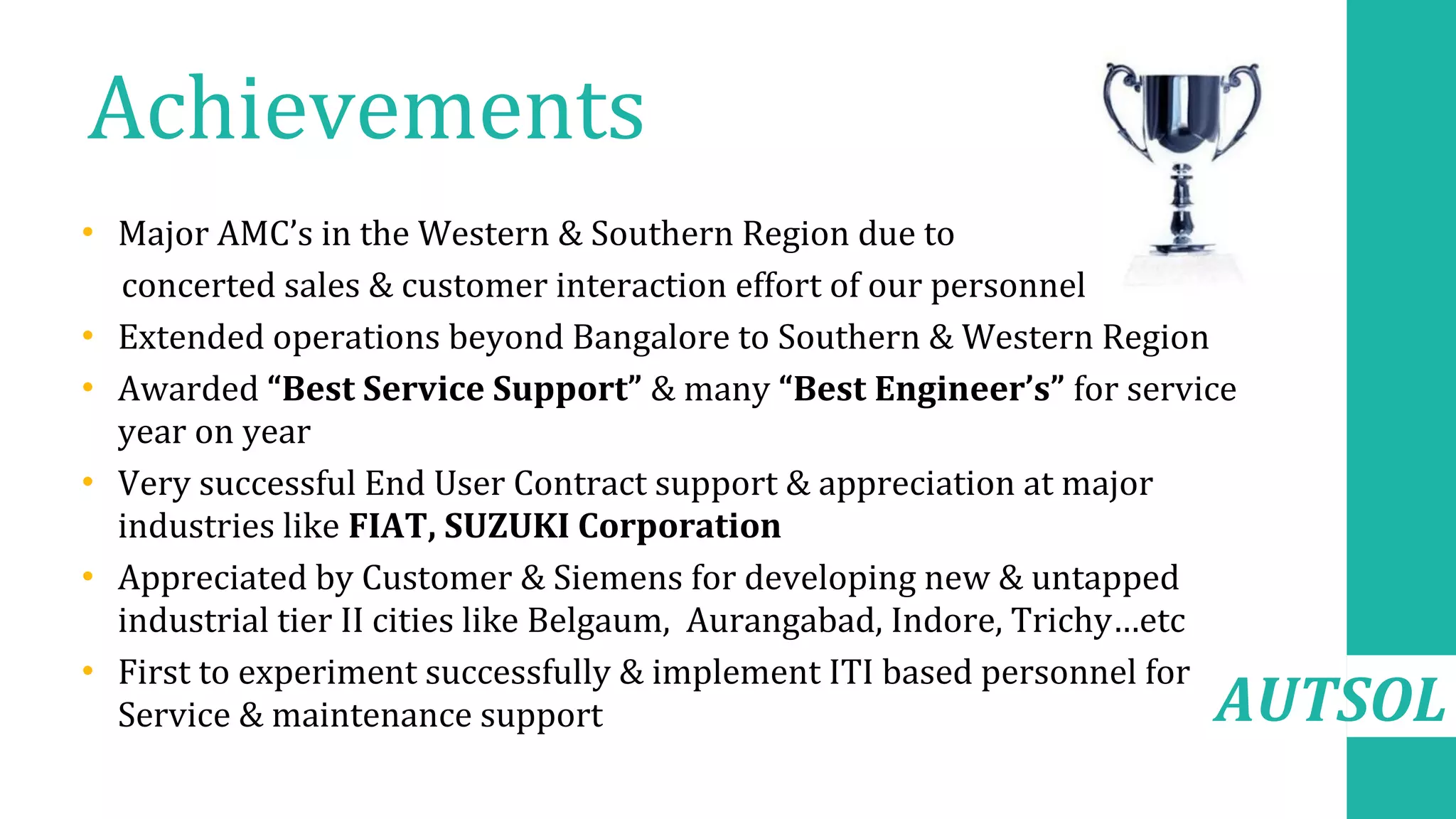 AUTSOL
Achievements
• Major AMC’s in the Western & Southern Region due to
concerted sales & customer interaction effort of our personnel
• Extended operations beyond Bangalore to Southern & Western Region
• Awarded “Best Service Support” & many “Best Engineer’s” for service
year on year
• Very successful End User Contract support & appreciation at major
industries like FIAT, SUZUKI Corporation
• Appreciated by Customer & Siemens for developing new & untapped
industrial tier II cities like Belgaum, Aurangabad, Indore, Trichy…etc
• First to experiment successfully & implement ITI based personnel for
Service & maintenance support
 
