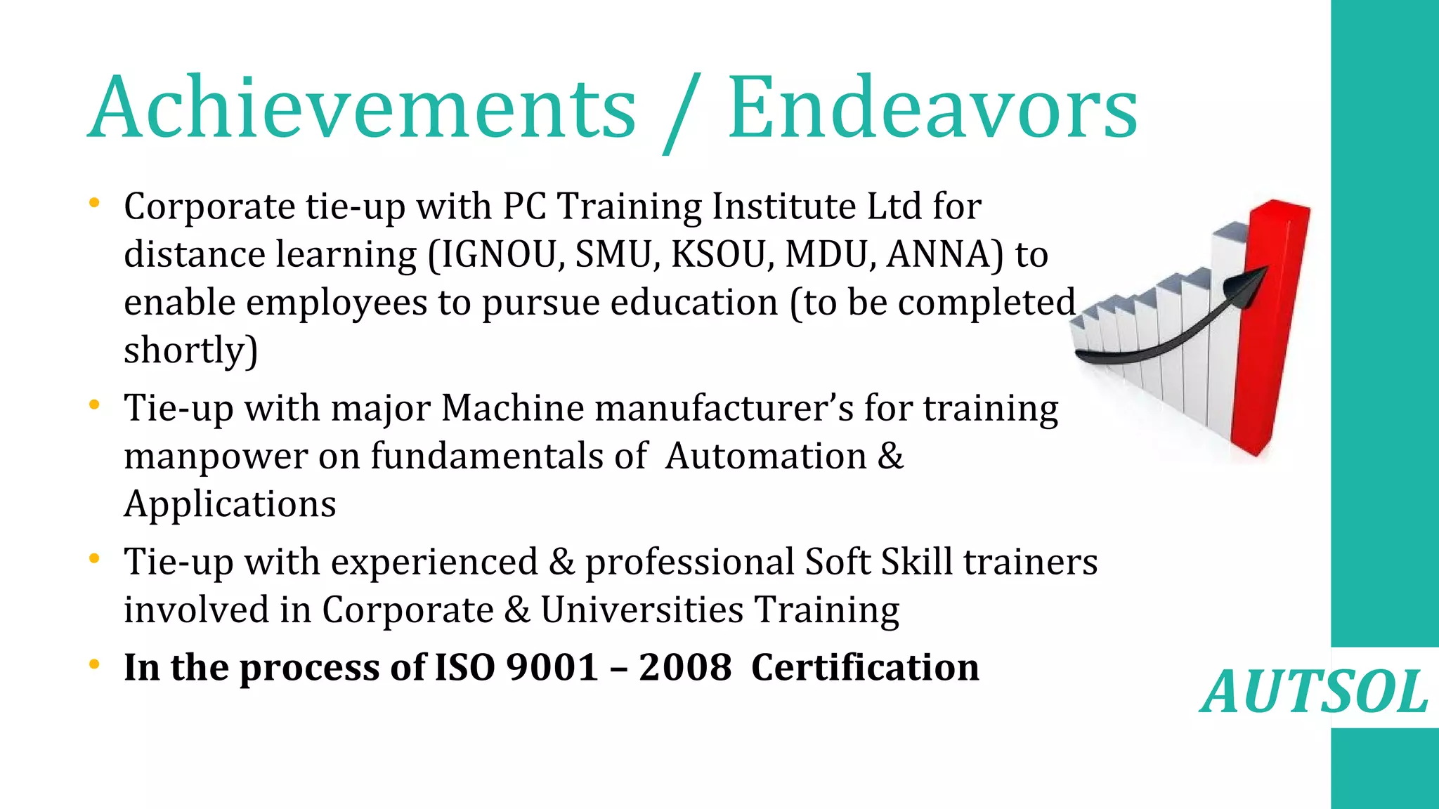 AUTSOL
Achievements / Endeavors
• Corporate tie-up with PC Training Institute Ltd for
distance learning (IGNOU, SMU, KSOU, MDU, ANNA) to
enable employees to pursue education (to be completed
shortly)
• Tie-up with major Machine manufacturer’s for training
manpower on fundamentals of Automation &
Applications
• Tie-up with experienced & professional Soft Skill trainers
involved in Corporate & Universities Training
• In the process of ISO 9001 – 2008 Certification
 