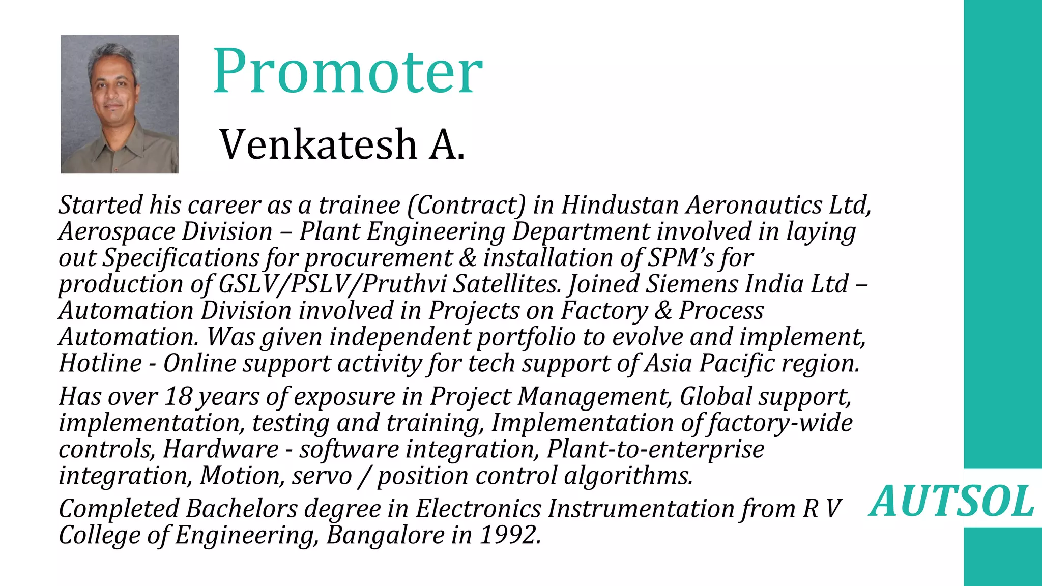 AUTSOL
Promoter
•
• Started his career as a trainee (Contract) in Hindustan Aeronautics Ltd,
Aerospace Division – Plant Engineering Department involved in laying
out Specifications for procurement & installation of SPM’s for
production of GSLV/PSLV/Pruthvi Satellites. Joined Siemens India Ltd –
Automation Division involved in Projects on Factory & Process
Automation. Was given independent portfolio to evolve and implement,
Hotline - Online support activity for tech support of Asia Pacific region.
• Has over 18 years of exposure in Project Management, Global support,
implementation, testing and training, Implementation of factory-wide
controls, Hardware - software integration, Plant-to-enterprise
integration, Motion, servo / position control algorithms.
• Completed Bachelors degree in Electronics Instrumentation from R V
College of Engineering, Bangalore in 1992.
Venkatesh A.
 