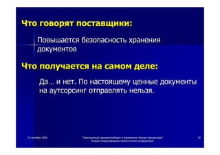1919 октябряоктября 20042004 ""ЭлектронныйЭлектронный документооборотдокументооборот вв управленииуправлении бизнесбизнес--процессамипроцессами""
ВтораяВторая международнаямеждународная практическаяпрактическая конференцияконференция
1010
ЧтоЧто говорятговорят поставщикипоставщики::
ПовышаетсяПовышается безопасностьбезопасность храненияхранения
документовдокументов
ЧтоЧто получаетсяполучается нана самомсамом деледеле::
ДаДа…… ии нетнет.. ПоПо настоящемунастоящему ценныеценные документыдокументы
нана аутсорсингаутсорсинг отправлятьотправлять нельзянельзя..
 