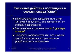 1919 октябряоктября 20042004 ""ЭлектронныйЭлектронный документооборотдокументооборот вв управленииуправлении бизнесбизнес--процессамипроцессами""
ВтораяВторая международнаямеждународная практическаяпрактическая конференцияконференция
1515
ТипичныеТипичные действиядействия поставщикапоставщика вв
случаеслучае пожарапожара ((СШАСША))
УничтожаютсяУничтожаются всевсе поврежденныеповрежденные огнемогнем
илиили водойводой документыдокументы,, вневне зависимостизависимости отот
степенистепени поврежденияповреждения
ВыплачиваетсяВыплачивается компенсациякомпенсация попо 22 долларадоллара
заза коробкороб
КонтрактыКонтракты составляютсясоставляются тактак,, чточто никакойникакой
другойдругой компенсациикомпенсации заза причиненныйпричиненный
ущербущерб получитьполучить невозможноневозможно
 
