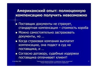 1919 октябряоктября 20042004 ""ЭлектронныйЭлектронный документооборотдокументооборот вв управленииуправлении бизнесбизнес--процессамипроцессами""
ВтораяВторая международнаямеждународная практическаяпрактическая конференцияконференция
1717
АмериканскийАмериканский опытопыт:: полноценнуюполноценную
компенсациюкомпенсацию получитьполучить невозможноневозможно
ПоставщикПоставщик документыдокументы нене страхуетстрахует,,
стандартнаястандартная компенсациякомпенсация –– стоимостьстоимость коробакороба
МожноМожно самостоятельносамостоятельно застраховатьзастраховать
документыдокументы,, ноно ……
КогдаКогда страховаястраховая компаниякомпания выплатитвыплатит
компенсациюкомпенсацию,, онаона подастподаст вв судсуд нана
поставщикапоставщика,, ии ……
СогласноСогласно договорудоговору,, судебныесудебные издержкииздержки
поставщикапоставщика оплачиваетоплачивает клиентклиент!!
 