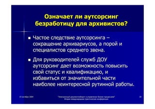 1919 октябряоктября 20042004 ""ЭлектронныйЭлектронный документооборотдокументооборот вв управленииуправлении бизнесбизнес--процессамипроцессами""
ВтораяВторая международнаямеждународная практическаяпрактическая конференцияконференция
2020
ОзначаетОзначает лили аутсорсингаутсорсинг
безработицубезработицу длядля архивистовархивистов??
ЧастоеЧастое следствиеследствие аутсорсингааутсорсинга ––
сокращениесокращение архивариусовархивариусов,, аа поройпорой ии
специалистовспециалистов среднегосреднего звеназвена..
ДляДля руководителейруководителей службслужб ДОУДОУ
аутсорсингаутсорсинг даетдает возможностьвозможность повыситьповысить
свойсвой статусстатус ии квалификациюквалификацию,, ии
избавитьсяизбавиться отот значительнойзначительной частичасти
наиболеенаиболее неинтереснойнеинтересной рутиннойрутинной работыработы..
 