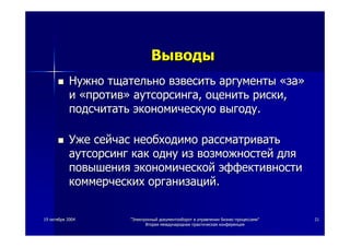 1919 октябряоктября 20042004 ""ЭлектронныйЭлектронный документооборотдокументооборот вв управленииуправлении бизнесбизнес--процессамипроцессами""
ВтораяВторая международнаямеждународная практическаяпрактическая конференцияконференция
2121
НужноНужно тщательнотщательно взвеситьвзвесить аргументыаргументы ««заза»»
ии ««противпротив»» аутсорсингааутсорсинга,, оценитьоценить рискириски,,
подсчитатьподсчитать экономическуюэкономическую выгодувыгоду..
УжеУже сейчассейчас необходимонеобходимо рассматриватьрассматривать
аутсорсингаутсорсинг каккак однуодну изиз возможностейвозможностей длядля
повышенияповышения экономическойэкономической эффективностиэффективности
коммерческихкоммерческих организацийорганизаций..
ВыводыВыводы
 