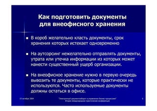 1919 октябряоктября 20042004 ""ЭлектронныйЭлектронный документооборотдокументооборот вв управленииуправлении бизнесбизнес--процессамипроцессами""
ВтораяВторая международнаямеждународная практическаяпрактическая конференцияконференция
66
КакКак подготовитьподготовить документыдокументы
длядля внеофисноговнеофисного храненияхранения
ВВ коробкороб желательножелательно кластькласть документыдокументы,, сроксрок
храненияхранения которыхкоторых истекаетистекает одновременноодновременно
НаНа аутсорсингаутсорсинг нежелательнонежелательно отправлятьотправлять документыдокументы,,
утратаутрата илиили утечкаутечка информацииинформации изиз которыхкоторых можетможет
нанестинанести существенныйсущественный ущербущерб организацииорганизации..
НаНа внеофисноевнеофисное хранениехранение нужнонужно вв первуюпервую очередьочередь
вывозитьвывозить тете документыдокументы,, которыекоторые практическипрактически нене
используютсяиспользуются.. ЧастоЧасто используемыеиспользуемые документыдокументы
должныдолжны остатьсяостаться вв офисеофисе..
 