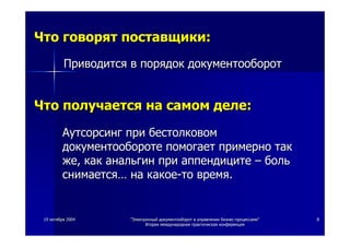 1919 октябряоктября 20042004 ""ЭлектронныйЭлектронный документооборотдокументооборот вв управленииуправлении бизнесбизнес--процессамипроцессами""
ВтораяВторая международнаямеждународная практическаяпрактическая конференцияконференция
88
ЧтоЧто говорятговорят поставщикипоставщики::
ПриводитсяПриводится вв порядокпорядок документооборотдокументооборот
ЧтоЧто получаетсяполучается нана самомсамом деледеле::
АутсорсингАутсорсинг припри бестолковомбестолковом
документооборотедокументообороте помогаетпомогает примернопримерно тактак
жеже,, каккак анальгинанальгин припри аппендицитеаппендиците –– больболь
снимаетсяснимается…… нана какоекакое--тото времявремя..
 