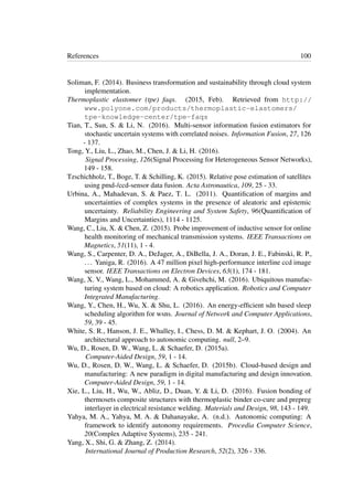 References 100
Soliman, F. (2014). Business transformation and sustainability through cloud system
implementation.
Thermoplastic elastomer (tpe) faqs. (2015, Feb). Retrieved from http://
www.polyone.com/products/thermoplastic-elastomers/
tpe-knowledge-center/tpe-faqs
Tian, T., Sun, S. & Li, N. (2016). Multi-sensor information fusion estimators for
stochastic uncertain systems with correlated noises. Information Fusion, 27, 126
- 137.
Tong, Y., Liu, L., Zhao, M., Chen, J. & Li, H. (2016).
Signal Processing, 126(Signal Processing for Heterogeneous Sensor Networks),
149 - 158.
Tzschichholz, T., Boge, T. & Schilling, K. (2015). Relative pose estimation of satellites
using pmd-/ccd-sensor data fusion. Acta Astronautica, 109, 25 - 33.
Urbina, A., Mahadevan, S. & Paez, T. L. (2011). Quantiﬁcation of margins and
uncertainties of complex systems in the presence of aleatoric and epistemic
uncertainty. Reliability Engineering and System Safety, 96(Quantiﬁcation of
Margins and Uncertainties), 1114 - 1125.
Wang, C., Liu, X. & Chen, Z. (2015). Probe improvement of inductive sensor for online
health monitoring of mechanical transmission systems. IEEE Transactions on
Magnetics, 51(11), 1 - 4.
Wang, S., Carpenter, D. A., DeJager, A., DiBella, J. A., Doran, J. E., Fabinski, R. P.,
... Yaniga, R. (2016). A 47 million pixel high-performance interline ccd image
sensor. IEEE Transactions on Electron Devices, 63(1), 174 - 181.
Wang, X. V., Wang, L., Mohammed, A. & Givehchi, M. (2016). Ubiquitous manufac-
turing system based on cloud: A robotics application. Robotics and Computer
Integrated Manufacturing.
Wang, Y., Chen, H., Wu, X. & Shu, L. (2016). An energy-efﬁcient sdn based sleep
scheduling algorithm for wsns. Journal of Network and Computer Applications,
59, 39 - 45.
White, S. R., Hanson, J. E., Whalley, I., Chess, D. M. & Kephart, J. O. (2004). An
architectural approach to autonomic computing. null, 2–9.
Wu, D., Rosen, D. W., Wang, L. & Schaefer, D. (2015a).
Computer-Aided Design, 59, 1 - 14.
Wu, D., Rosen, D. W., Wang, L. & Schaefer, D. (2015b). Cloud-based design and
manufacturing: A new paradigm in digital manufacturing and design innovation.
Computer-Aided Design, 59, 1 - 14.
Xie, L., Liu, H., Wu, W., Abliz, D., Duan, Y. & Li, D. (2016). Fusion bonding of
thermosets composite structures with thermoplastic binder co-cure and prepreg
interlayer in electrical resistance welding. Materials and Design, 98, 143 - 149.
Yahya, M. A., Yahya, M. A. & Dahanayake, A. (n.d.). Autonomic computing: A
framework to identify autonomy requirements. Procedia Computer Science,
20(Complex Adaptive Systems), 235 - 241.
Yang, X., Shi, G. & Zhang, Z. (2014).
International Journal of Production Research, 52(2), 326 - 336.
 