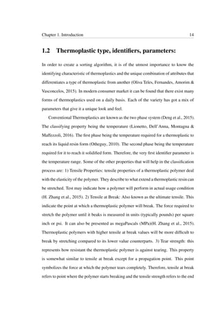 Chapter 1. Introduction 14
1.2 Thermoplastic type, identiﬁers, parameters:
In order to create a sorting algorithm, it is of the utmost importance to know the
identifying characteristic of thermoplastics and the unique combination of attributes that
differentiates a type of thermoplastic from another (Oliva Teles, Fernandes, Amorim &
Vasconcelos, 2015). In modern consumer market it can be found that there exist many
forms of thermoplastics used on a daily basis. Each of the variety has got a mix of
parameters that give it a unique look and feel.
Conventional Thermoplastics are known as the two phase system (Deng et al., 2015).
The classifying property being the temperature (Lionetto, Dell’Anna, Montagna &
Maffezzoli, 2016). The ﬁrst phase being the temperature required for a thermoplastic to
reach its liquid resin form (Otheguy, 2010). The second phase being the temperature
required for it to reach it solidiﬁed form. Therefore, the very ﬁrst identiﬁer parameter is
the temperature range. Some of the other properties that will help in the classiﬁcation
process are: 1) Tensile Properties: tensile properties of a thermoplastic polymer deal
with the elasticity of the polymer. They describe to what extend a thermoplastic resin can
be stretched. Test may indicate how a polymer will perform in actual usage condition
(H. Zhang et al., 2015). 2) Tensile at Break: Also known as the ultimate tensile. This
indicate the point at which a thermoplastic polymer will break. The force required to
stretch the polymer until it beaks is measured in units (typically pounds) per square
inch or psi. It can also be presented as megaPascals (MPa)(H. Zhang et al., 2015).
Thermoplastic polymers with higher tensile at break values will be more difﬁcult to
break by stretching compared to its lower value counterparts. 3) Tear strength: this
represents how resistant the thermoplastic polymer is against tearing. This property
is somewhat similar to tensile at break except for a propagation point. This point
symbolizes the force at which the polymer tears completely. Therefore, tensile at break
refers to point where the polymer starts breaking and the tensile strength refers to the end
 