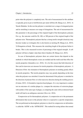 Chapter 1. Introduction 15
point when the polymer is completely torn. The unit of measurement for this attribute
is typically given in psi or kiloNewtons per meter (kN/m) (H. Zhang et al., 2015). 4)
Tensile Modulus: In this test the polymer is stretched over a range of elongated points
and its stretching is measure over range of elongations. The unit of measurement for
this parameter is the percentage of the original length of the thermoplastic polymer.
For e.g. the outcome could be 50, 100, or 300 percent of the original length of the
polymer resin. Thermoplastic polymer that has a strong tensile strength (elasticity) may
become weaker as it elongates this is also known as necking (H. Zhang et al., 2015).
5) Elongation at break. This measures the stretching length of the polymer before it
breaks. This is also measured in terms of percentage of the original strength. A soft
polymer will have a higher value than when it hardens (H. Zhang et al., 2015).
In case of thermoplastic polymers there are certain factors that depend on the
methods in which thermoplastic resins are molded and the mold used that effect the
tensile properties (Jumaidin et al., 2016). It is for this reason that both direction of
ﬂow and its transverse are measure for tensile properties of thermoplastic polymers. 1)
Direction of ﬂow: the orientation of thermoplastic polymers on molding greatly effects
its tensile properties. The tensile properties may vary greatly depending on the time
when the polymer was stretched. It must be determined if the polymer is stretched in
the direction of polymer ﬂow or in the transverse direction during the molding process
(Coskun, 2015). 2) Extruded or injection based plaques. It is very important to conduct
test on outcomes of a similar plaque (i.e. compare the outcomes of extrusion plaque
with another of the same type of plaque, as comparing the same with an intrusion based
mold will lead to an ambiguous outcome) (Xie et al., 2016).
Compression set for thermoplastic polymers: A compression set is the permanent
deformation that occurs to the polymer when it is exposed to a speciﬁc temperature.
The test performed on thermoplastic polymers to check for compression set deformities
is called the ‘ASTM’ or the ‘ASTM-D395’. This method for testing deﬁnes that normal
 