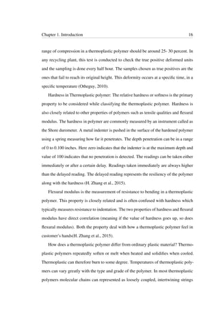 Chapter 1. Introduction 16
range of compression in a thermoplastic polymer should be around 25- 30 percent. In
any recycling plant, this test is conducted to check the true positive deformed units
and the sampling is done every half hour. The samples chosen as true positives are the
ones that fail to reach its original height. This deformity occurs at a speciﬁc time, in a
speciﬁc temperature (Otheguy, 2010).
Hardness in Thermoplastic polymer: The relative hardness or softness is the primary
property to be considered while classifying the thermoplastic polymer. Hardness is
also closely related to other properties of polymers such as tensile qualities and ﬂexural
modulus. The hardness in polymer are commonly measured by an instrument called as
the Shore durometer. A metal indenter is pushed in the surface of the hardened polymer
using a spring measuring how far it penetrates. The depth penetration can be in a range
of 0 to 0.100 inches. Here zero indicates that the indenter is at the maximum depth and
value of 100 indicates that no penetration is detected. The readings can be taken either
immediately or after a certain delay. Readings taken immediately are always higher
than the delayed reading. The delayed reading represents the resiliency of the polymer
along with the hardness (H. Zhang et al., 2015).
Flexural modulus is the measurement of resistance to bending in a thermoplastic
polymer. This property is closely related and is often confused with hardness which
typically measures resistance to indentation. The two properties of hardness and ﬂexural
modulus have direct correlation (meaning if the value of hardness goes up, so does
ﬂexural modulus). Both the property deal with how a thermoplastic polymer feel in
customer’s hands(H. Zhang et al., 2015).
How does a thermoplastic polymer differ from ordinary plastic material? Thermo-
plastic polymers repeatedly soften or melt when heated and solidiﬁes when cooled.
Thermoplastic can therefore burn to some degree. Temperatures of thermoplastic poly-
mers can vary greatly with the type and grade of the polymer. In most thermoplastic
polymers molecular chains can represented as loosely coupled, intertwining strings
 