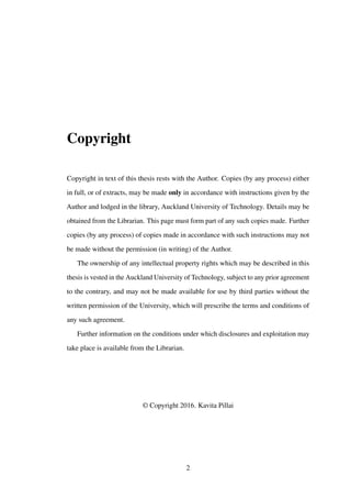 Copyright
Copyright in text of this thesis rests with the Author. Copies (by any process) either
in full, or of extracts, may be made only in accordance with instructions given by the
Author and lodged in the library, Auckland University of Technology. Details may be
obtained from the Librarian. This page must form part of any such copies made. Further
copies (by any process) of copies made in accordance with such instructions may not
be made without the permission (in writing) of the Author.
The ownership of any intellectual property rights which may be described in this
thesis is vested in the Auckland University of Technology, subject to any prior agreement
to the contrary, and may not be made available for use by third parties without the
written permission of the University, which will prescribe the terms and conditions of
any such agreement.
Further information on the conditions under which disclosures and exploitation may
take place is available from the Librarian.
© Copyright 2016. Kavita Pillai
2
 