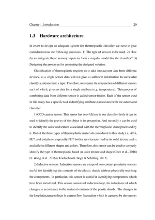 Chapter 1. Introduction 20
1.3 Hardware architecture
In order to design an adequate system for thermoplastic classiﬁer we need to give
consideration to the following questions. 1) The type of sensors to be used. 2) How
do we integrate these sensory inputs to form a singular model for the classiﬁer? 3)
Designing the prototype for presenting the designed solution.
Classiﬁcation of thermoplastic requires us to take into account data from different
devices, as a single sensor data will not give us sufﬁcient information to successful
classify a polymer into a type. Therefore, we require the conjunction of different sensors
each of which, gives us data for a single attribute (e.g. temperature). This process of
combining data from different sensor is called sensor fusion. Each of the sensor used
in this study has a speciﬁc task (identifying attributes) associated with the automated
classiﬁer.
1) CCD camera sensor: This sensor has two-fold use in our classiﬁer ﬁrstly it can be
used to identify the gravity of the object in its perception. And secondly it can be used
to identify the color and texture associated with the thermoplastic shard processed by
it. Out of the three types of thermoplastic materials considered in this study i.e. ABS,
PET, and polythene, especially PET bottles are characterized by its solid texture and is
available in different shapes and colors. Therefore, this sensor can be used to correctly
identify the type of thermoplastic based on color texture and shape (Chen et al., 2016)
(S. Wang et al., 2016) (Tzschichholz, Boge & Schilling, 2015).
2)Inductive sensors: Inductive sensors are a type of non-contact proximity sensors
useful for identifying the contents of the plastic shards without physically touching
the components. In particular, this sensor is useful in identifying components which
have been metallized. This sensor consists of induction loop, the inductance of which
changes in accordance to the material contents of the plastic shards. The changes in
the loop inductance reﬂects in current ﬂow ﬂuctuation which is captured by the sensors
 