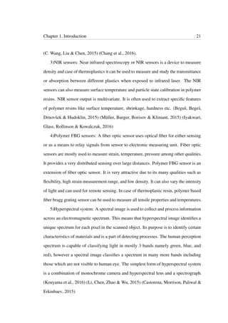 Chapter 1. Introduction 21
(C. Wang, Liu & Chen, 2015) (Chang et al., 2016).
3)NIR sensors: Near infrared spectroscopy or NIR sensors is a device to measure
density and case of thermoplastics it can be used to measure and study the transmittance
or absorption between different plastics when exposed to infrared laser. The NIR
sensors can also measure surface temperature and particle state calibration in polymer
resins. NIR sensor output is multivariate. It is often used to extract speciﬁc features
of polymer resins like surface temperature, shrinkage, hardness etc. (Beguš, Begeš,
Drnovšek & Hudoklin, 2015) (Müller, Burger, Borisov & Klimant, 2015) (Iyakwari,
Glass, Rollinson & Kowalczuk, 2016)
4)Polymer FBG sensors: A ﬁber optic sensor uses optical ﬁber for either sensing
or as a means to relay signals from sensor to electronic measuring unit. Fiber optic
sensors are mostly used to measure strain, temperature, pressure among other qualities.
It provides a very distributed sensing over large distances. Polymer FBG sensor is an
extension of ﬁber optic sensor. It is very attractive due to its many qualities such as
ﬂexibility, high strain measurement range, and low density. It can also vary the intensity
of light and can used for remote sensing. In case of thermoplastic resin, polymer based
ﬁber bragg grating sensor can be used to measure all tensile properties and temperatures.
5)Hyperspectral system: A spectral image is used to collect and process information
across an electromagnetic spectrum. This means that hyperspectral image identiﬁes a
unique spectrum for each pixel in the scanned object. Its purpose is to identify certain
characteristics of materials and is a part of detecting processes. The human perception
spectrum is capable of classifying light in mostly 3 bands namely green, blue, and
red), however a spectral image classiﬁes a spectrum in many more bands including
those which are not visible to human eye. The simplest form of hyperspectral system
is a combination of monochrome camera and hyperspectral lens and a spectrograph.
(Kouyama et al., 2016) (Li, Chen, Zhao & Wu, 2015) (Castorena, Morrison, Paliwal &
Erkinbaev, 2015)
 