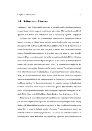 Chapter 1. Introduction 22
1.4 Software architecture
Multisensory data fusion can be processed at four different levels of categorization
in accordance with the stage at which fusion takes place. This can be at signal level,
spectrum level, feature level, and decision level as illustrated by Figure 1.3 on page 26.
1) Signal level fusion: this occurs through combination of signals from different
sensors to create a new fused signal having a better signal to noise ratio compared to
the original (AO, YONGCAI, LU, BROOKS & IYENGAR, 2016). 2) Spectrum level
fusion: information associated with each point is derived from a matrix of associated
features from different sensors and is plotted on a spectral image to create a model
interpreted by a computing system for further evaluation(AO et al., 2016). 3) Feature
level fusion: information from objects recognized by the sensors in the form of salient
features are extracted and placed in a matrix from. The salient features depend on the
environment example of the features could be edges or textures. These features extracted
from different sensors are fused and placed in feature matrix (cross ref later)(AO et al.,
2016). 4) Decision level fusion: These include fusion based on lower level categories
stated above (including signal, spectrum as well as feature level extraction) to yield a
ﬁnal fused decision. The thermoplastic contents of a recycling plant are ﬁrstly classiﬁed
based on lower level fusion based on features and spectra. The individual extraction
results are ﬁnally combined applying decision rules to complete the sorting process(AO
et al., 2016) (Duro et al., 2016)(Mönks, Trsek, Dürkop, Geneiß & Lohweg, 2016).
In this study all levels of fusion except signal fusion are used and form the important
part in formulating the fusion algorithm. We consider this study through wireless sensory
network (WSN) and cloud manufacturing platform. In a cloud based manufacturing
set up there is bound to be large number of sensors. A large number of sensors are
randomly distributed in the deployment area. The sensors are randomly distributed in
the deployment setup. The sensor are categorically organized into clusters based on
 