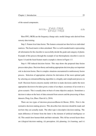 Chapter 1. Introduction 25
of the sensed components.
NCCDj =
Cui(j) − Cdi(j)
∑ Cui(j) − Cdi(j)
(1.5)
Here FFCi, MCRi are the frequency change ratio, modal change ratio derived from
sensory data training.
Step 3: Feature level data fusion: The features extracted are then fed in to individual
matrices. The fused matrix is then calculated. This is a well-rounded matrix representing
all information for the classiﬁer to successfully decide the grade and category of plastic.
Example of this process through the example of our thermoplastic classiﬁer is seen in
ﬁgure 1.6 and the fused feature matrix example is shown in Figure 1.5.
Step 4: FIS induced decision fusion: This step shows the proposed data fusion
process takes place. Decision theory and making appropriate decision plays an important
role in decision fusion. Due to complex situations encountered in multisensory fusion
process. Selection of appropriate criterion for derivation of the most optimal path
by selecting an estimation/ﬁltering algorithm is a lengthy and complicated process in
itself. Decision fusion concerns mainly with how to make decisions and/or the most
appropriate decision to be taken given a status of an object, occurrence of an event or a
given scenario. This is usually done on basis of some objective analysis. Sometimes a
decision is taken on the basis of data extracted from sensors and the processing of these
datasets.(Tong, Liu, Zhao, Chen & Li, 2016)
There are two types of decision processes(Rawat & Rawat, 2016). First is the
normative decision making process: This describes how decision should be made and
not how they are actually made. The other type is descriptive decision making. The
main difference of former from the latter is the element of artiﬁcial intelligence or
AI. This entails how human think and their rationale. This AI has several facets these
are (i)logical decision making, (ii) perception, (iii) planning, (iv) learning, and (v)
 