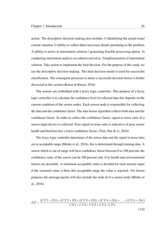 Chapter 1. Introduction 26
action. The descriptive decision making also includes 1) Identifying the actual issue/
current situation 2) ability to collect data/ necessary details pertaining to the problem.
3) ability to arrive at intermittent solution / generating feasible processing option. 4)
conducting intermittent analysis on solution arrived at. 5)implementation of intermittent
solution. Take action to implement the ﬁnal decision. For the purpose of this study we
use the descriptive decision making. The ﬁnal decision model is used for successful
classiﬁcation. The consequent processes to attain a successful decision fusion is further
discussed in this section.(Rawat & Rawat, 2016)
The sensors are embedded with a fuzzy logic controller. This purpose of a fuzzy
logic controller is to calculate the conﬁdence level of collected data this depends on the
current condition of the sensor nodes. Each sensor node is responsible for collecting
the data and the conﬁdence factor. The data fusion algorithm collects both data and the
conﬁdence factor. In order to collect the conﬁdence factor, signal to noise ratio of a
sensor input device is collected. Poor signal to noise ratio is indicative of poor sensor
health and therefore has a lower conﬁdence factor. (Tian, Sun & Li, 2016)
The fuzzy logic controller determines if the sensor data and the signal to noise ratio
are in acceptable range (Mönks et al., 2016), this is determined through training data. A
sensor which is out of range will have conﬁdence factor between 0 to 100 percent, the
conﬁdence value of the sensor can be 100 percent only if its health and environmental
factors are desirable. A minimum acceptable value is decided for each sensory input
if the screened value is blow this acceptable range the value is rejected. For fusion
purposes the message packet will also include the node id of a source node (Mönks et
al., 2016).
DF =
(CF1 × D1) + (CF2 × D2 + (CF3 × D3) + (CF4 × D4) + .... + (CFn × Dn)
CF1 + CF2 + CF3 + CF4...CFn
(1.6)
 