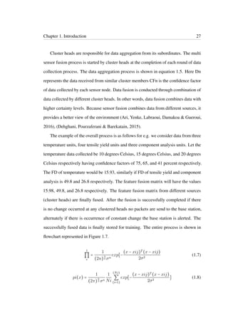 Chapter 1. Introduction 27
Cluster heads are responsible for data aggregation from its subordinates. The multi
sensor fusion process is started by cluster heads at the completion of each round of data
collection process. The data aggregation process is shown in equation 1.5. Here Dn
represents the data received from similar cluster members CFn is the conﬁdence factor
of data collected by each sensor node. Data fusion is conducted through combination of
data collected by different cluster heads. In other words, data fusion combines data with
higher certainty levels. Because sensor fusion combines data from different sources, it
provides a better view of the environment (Ari, Yenke, Labraoui, Damakoa & Gueroui,
2016), (Dehghani, Pourzaferani & Barekatain, 2015).
The example of the overall process is as follows for e.g. we consider data from three
temperature units, four tensile yield units and three component analysis units. Let the
temperature data collected be 10 degrees Celsius, 15 degrees Celsius, and 20 degrees
Celsius respectively having conﬁdence factors of 75, 65, and 41 percent respectively.
The FD of temperature would be 15.93, similarly if FD of tensile yield and component
analysis is 49.8 and 26.8 respectively. The feature fusion matrix will have the values
15.98, 49.8, and 26.8 respectively. The feature fusion matrix from different sources
(cluster heads) are ﬁnally fused. After the fusion is successfully completed if there
is no change occurred at any clustered heads no packets are send to the base station,
alternately if there is occurrence of constant change the base station is alerted. The
successfully fused data is ﬁnally stored for training. The entire process is shown in
ﬂowchart represented in Figure 1.7.
1
∏
c
=
1
(2n)
n
2 σn
exp[−
(x − xij)T (x − xij)
2σ2
(1.7)
pi(x) =
1
(2π)
n
2 σn
1
Ni
(Ni)
∑
(i=1)
exp[−
(x − xij)T (x − xij)
2σ2
] (1.8)
 