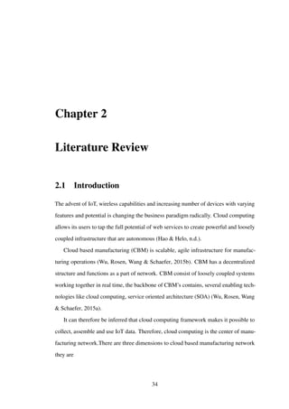 Chapter 2
Literature Review
2.1 Introduction
The advent of IoT, wireless capabilities and increasing number of devices with varying
features and potential is changing the business paradigm radically. Cloud computing
allows its users to tap the full potential of web services to create powerful and loosely
coupled infrastructure that are autonomous (Hao & Helo, n.d.).
Cloud based manufacturing (CBM) is scalable, agile infrastructure for manufac-
turing operations (Wu, Rosen, Wang & Schaefer, 2015b). CBM has a decentralized
structure and functions as a part of network. CBM consist of loosely coupled systems
working together in real time, the backbone of CBM’s contains, several enabling tech-
nologies like cloud computing, service oriented architecture (SOA) (Wu, Rosen, Wang
& Schaefer, 2015a).
It can therefore be inferred that cloud computing framework makes it possible to
collect, assemble and use IoT data. Therefore, cloud computing is the center of manu-
facturing network.There are three dimensions to cloud based manufacturing network
they are
34
 