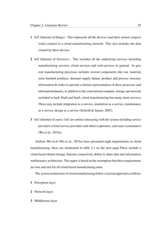 Chapter 2. Literature Review 35
1 IoT (Internet of things) : This represents all the devices (and their sensors respect-
ively) connect to a cloud manufacturing network. This also includes the data
created by these devices.
2 IoS (Internet of Services) : This includes all the underlying services including
manufacturing services, cloud services and web-services in general. In gen-
eral manufacturing processes includes several components like raw material,
semi ﬁnished products, demand supply datum, product and process structure
information.In order to present a formal representation of these processes and
information(datum), in addition to the conventional compute, storage and network
included in IaaS, PaaS and SaaS, cloud manufacturing has many more services.
These may include integration as a service, simulation as a service, maintenance
as a service, design as a service (Schroth & Janner, 2007).
3 IoU (Internet of users): IoU are entities interacting with the system including service
providers (cloud service providers and others),operators, end users (consumers)
(Wu et al., 2015a).
Authors Wu et.al (Wu et al., 2015a) have presented eight requirements to cloud
manufacturing, these are mentioned in table 2.1 on the next page.These include a
cloud based shared storage, Internet connectivity ability to share data and information,
multitenancy architecture. This paper is based on the assumption that these requirements
are true and met for all cloud based manufacturing units.
The system architecture of cloud manufacturing follow a layered approach as follows
1 Perception layer.
2 Network layer.
3 Middleware layer.
 