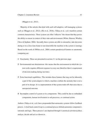 Chapter 2. Literature Review 41
(Maggio et al., 2012) .
Majority of the articles that deal with such self-adaptive, self-managing systems
such as (Maggio et al., 2012), (He et al., 2016), (Yahya et al., n.d.) manifest certain
common characteristics. These systems are often ’reﬂective’ this means that they posses
the ability to reason in context of their state and environment (White, Hanson, Whalley,
Chess & Kephart, 2004). Secondly these systems are able to rationalize, take decisions
during or in a close time-frame to run-time(while the machine or the system is running).
Based on the work of (White et al., 2004) certain paradoxical features to autonomic
computing are:
1 Uncertainty: These are presented in section 2.1 on the previous page
2 Environmental non determinism: this means that the environment in which the sys-
tem works requires different response in every run (therefore there is requirement
of decision making during run time).
3 Extra functional capabilities: This includes those features that may not be inherently
a part of the system,degree to which a machine combats the anomaly that is not a
part of its design. It is a representation of the system trade-offs that arise due to
unexpected outcome.
4 Incomplete control of system or its components: This could be due to embedded
components, human involvement in sub processes, or continual action.
Authors (Yahya et al., n.d.) have propounded that autonomic systems follow feedback
process. A feed back control loop is a continual process behind autonomic component’s
rationale and logic. These process’s are depicted through 4 canonical activities(collect,
analyze, decide and act) as shown in .
 