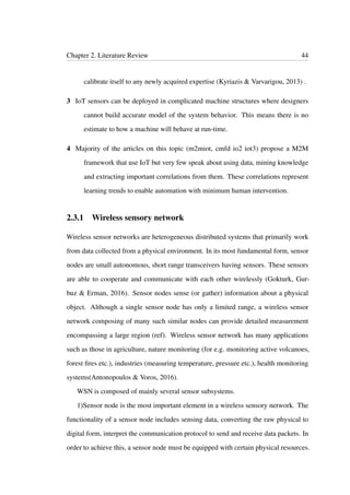 Chapter 2. Literature Review 44
calibrate itself to any newly acquired expertise (Kyriazis & Varvarigou, 2013) .
3 IoT sensors can be deployed in complicated machine structures where designers
cannot build accurate model of the system behavior. This means there is no
estimate to how a machine will behave at run-time.
4 Majority of the articles on this topic (m2miot, cmfd io2 iot3) propose a M2M
framework that use IoT but very few speak about using data, mining knowledge
and extracting important correlations from them. These correlations represent
learning trends to enable automation with minimum human intervention.
2.3.1 Wireless sensory network
Wireless sensor networks are heterogeneous distributed systems that primarily work
from data collected from a physical environment. In its most fundamental form, sensor
nodes are small autonomous, short range transceivers having sensors. These sensors
are able to cooperate and communicate with each other wirelessly (Gokturk, Gur-
buz & Erman, 2016). Sensor nodes sense (or gather) information about a physical
object. Although a single sensor node has only a limited range, a wireless sensor
network composing of many such similar nodes can provide detailed measurement
encompassing a large region (ref). Wireless sensor network has many applications
such as those in agriculture, nature monitoring (for e.g. monitoring active volcanoes,
forest ﬁres etc.), industries (measuring temperature, pressure etc.), health monitoring
systems(Antonopoulos & Voros, 2016).
WSN is composed of mainly several sensor subsystems.
1)Sensor node is the most important element in a wireless sensory network. The
functionality of a sensor node includes sensing data, converting the raw physical to
digital form, interpret the communication protocol to send and receive data packets. In
order to achieve this, a sensor node must be equipped with certain physical resources.
 