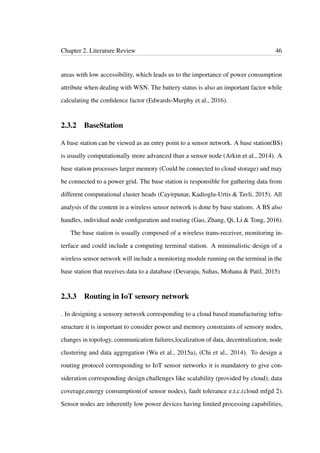 Chapter 2. Literature Review 46
areas with low accessibility, which leads us to the importance of power consumption
attribute when dealing with WSN. The battery status is also an important factor while
calculating the conﬁdence factor (Edwards-Murphy et al., 2016).
2.3.2 BaseStation
A base station can be viewed as an entry point to a sensor network. A base station(BS)
is usually computationally more advanced than a sensor node (Arkin et al., 2014). A
base station processes larger memory (Could be connected to cloud storage) and may
be connected to a power grid. The base station is responsible for gathering data from
different computational cluster heads (Cayirpunar, Kadioglu-Urtis & Tavli, 2015). All
analysis of the content in a wireless sensor network is done by base stations. A BS also
handles, individual node conﬁguration and routing (Gao, Zhang, Qi, Li & Tong, 2016).
The base station is usually composed of a wireless trans-receiver, monitoring in-
terface and could include a computing terminal station. A minimalistic design of a
wireless sensor network will include a monitoring module running on the terminal in the
base station that receives data to a database (Devaraju, Suhas, Mohana & Patil, 2015)
2.3.3 Routing in IoT sensory network
. In designing a sensory network corresponding to a cloud based manufacturing infra-
structure it is important to consider power and memory constraints of sensory nodes,
changes in topology, communication failures,localization of data, decentralization, node
clustering and data aggregation (Wu et al., 2015a), (Chi et al., 2014). To design a
routing protocol corresponding to IoT sensor networks it is mandatory to give con-
sideration corresponding design challenges like scalability (provided by cloud), data
coverage,energy consumption(of sensor nodes), fault tolerance e.t.c.(cloud mfgd 2).
Sensor nodes are inherently low power devices having limited processing capabilities,
 