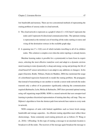 Chapter 2. Literature Review 47
low bandwidth and memory. There are two conventional methods of representing the
routing problem of sensory nodes in cloud network.
1 The cloud network is represent as a graph G where G = (V,E) hereV represents the
nodes and E represents bi-directional communication links. The optimum routing
is represented as the minimal cost of traveling all the nodes starting at source and
vising all the destination vertexes in the available graph edge.
2 A spanning tree T = (V,E) cost of which includes travelling to all of its childess
nodes. This solution is complex even when the entire topology is already known.
Machine learning makes it possible for a system(node) to learn from its experi-
ences, selecting the most effective route(low cost) and adapt to a dynamic environ-
ment.Learning to route dynamically is cheap and energy saving and prolongs the life of
cloud based IoT sensor networks(as it can adapt to any additions or changes). In his
paper (Guestrin, Bodik, Thibaux, Paskin & Madden, 2004) has mentioned the usage
of a distributed regression framework to model the routing problem. He propagates
that instead of transmitting to one another or outside a sensor node network the nodes
transmit only a subset of its parameters signiﬁcantly reducing the communication
required.(Barbancho, León, Molina & Barbancho, 2007) have presented optimal routing
using self organizing maps(SOM). SOM is a neural network that uses unsupervised
learning to produce discretized representation of training data they call map. They use
Dijkstra’s algorithm to form the shortest path from network base station to every node
in network.
WSN composes of units with limited capabilities such as lower levels energy
bandwidth and storage capacities. An efﬁcient routing algorithm must reﬂect these
shortcomings. Some commonly used routing protocols are as follows (Y. Wang et
al., 2016): 1)Flooding: In this type of routing a message to an uncertain location is
broadcast to all the nodes. The receivers of the message again broadcast the message to
 