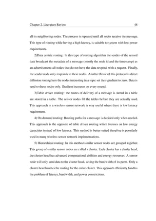 Chapter 2. Literature Review 48
all its neighboring nodes. The process is repeated until all nodes receive the message.
This type of routing while having a high latency, is suitable to system with low power
requirements.
2)Data centric routing: In this type of routing algorithm the sender of the sensed
data broadcast the metadata of a message (mostly the node id and the timestamp) as
an advertisement all nodes that do not have the data respond with a request. Finally,
the sender node only responds to these nodes. Another ﬂavor of this protocol is direct
diffusion routing here the nodes interesting in a topic set their gradient to zero. Data is
send to these nodes only. Gradient increases on every resend.
3)Table driven routing: the routes of delivery of a message is stored in a table
are stored in a table. The sensor nodes ﬁll the tables before they are actually used.
This approach in a wireless sensor network is very useful where there is low latency
requirement.
4) On demand routing: Routing paths for a message is decided only when needed.
This approach is the opposite of table driven routing which focuses on low energy
capacities instead of low latency. This method is better suited therefore is popularly
used in many wireless sensor network implementations.
5) Hierarchical routing: In this method similar sensor nodes are grouped together.
This group of similar sensor nodes are called a cluster. Each cluster has a cluster head,
the cluster head has advanced computational abilities and energy resources. A sensor
node will only send data to the cluster head, saving the bandwidth of its peers. Only a
cluster head handles the routing for the entire cluster. This approach efﬁciently handles
the problem of latency, bandwidth, and power constrictions.
 
