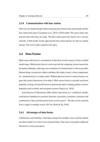 Chapter 2. Literature Review 49
2.3.4 Communication with base station
There are two model through which communication between the cluster heads and the
base station takes place (Cayirpunar et al., 2015) 1) Push model: The sensor nodes only
transmit data when they are ready. The base station passively listens over a sensory
network. 2) Pull model: In this approach the base station queries for data in a timely
manner. The sensor nodes respond to the query.
2.4 Data Fusion
Multi sensor data fusion is acumination of data from several sources to form a uniﬁed
model image. Multisensory fusion is used to provide the computing systems human like
perception although, achieving exact emulation of a human brain is still not possible.
Human beings can perceive objects attributes like depth, texture, colour, temperature
etc. simultaneously as a single model. Without physical touch or contact humans can
guess the correct dimensions of an object. Multi sensor fusion is currently used most
popularly in image and spectral fusion to generate perceptive imaging guidance systems
popularly used in robotic and navigation systems (Tong et al., 2016).
Joint directors of laboratories (JDL) deﬁnes data fusion as a “multilevel, multifa-
ceted process handling for automatic detection, association, correlation, estimation and
combination of data and information from several sources”. The data can be extracted
from a single or multiple sources (De Vin, Holm & Ng, 2010).
2.4.1 Advantages of data fusion
1) Robustness and reliability: fused data coming from multiple sources tend be redund-
ant which enables it to work in case of partial failure. One sensor can produce additional
dimension to sensor perception.
 