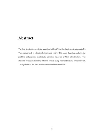 Abstract
The ﬁrst step in thermoplastic recycling is identifying the plastic waste categorically.
This manual task is often inefﬁciency and costly. This study therefore analyzes the
problem and presents a automatic classiﬁer based on a WSN infrastructure. The
classiﬁer fuses data from two different sources using Kalman ﬁlter and neural network.
The algorithm is run on a matlab simulator to test the results.
5
 