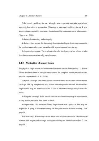 Chapter 2. Literature Review 50
2) Increased conﬁdence factor: Multiple sensors provide extended spatial and
temporal dimension to sensor data. This adds to increased conﬁdence factor. It also
leads to data measured by one sensor be conﬁrmed by measurements of other sensors
(Tong et al., 2016).
3) Reduced uncertainty and ambiguity
4) Reduces interference: By increasing the dimensionality of the measurement units,
the resultant system becomes less vulnerable against external interference.
5) Improved perception: The resultant value of a fused property has a better resolu-
tion than measurement taken by a single sensor.
2.4.2 Motivation of sensor fusion
The physical single sensor environment suffers from certain shortcomings. 1) Sensor
failure: the breakdown of a single sensor causes the complete loss of perception for a
physical object.(Mönks et al., 2016)
2) Spatial coverage: one sensor even a cluster of sensor node covers limited spatial
coverage. For e.g. temperature read from a sensor represents the unit measured in a
single read it may not be very accurate, it fails to render the average temperature of a
boiler.
3) Temporal coverage: Some sensors limit the maximum frequency of measurement,
as they need a particular time frame to ﬁnish.
4) Imprecision: Data measured from a single sensor over a period of time may not
be precise. A group of sensors measuring the data gives a more accurate reading 2.2 on
page 54.
5) Uncertainty: Uncertainty arises when sensors cannot measure all relevant at-
tributes with its perception range leading to missing and inconsistent values 2.2 on
page 54.
 