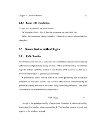 Chapter 2. Literature Review 51
2.4.3 Issues with Data fusion
1) Imperfect, inconsistent and spurious data.
2)Correlation of data: Bias of data due to external uncontrollable data.
3)Data dimensionality: Compression loss of lower level sensors after data fusion
takes place.
2.5 Sensor fusion methodologies
2.5.1 PNN Classiﬁer
Probabilistic neural network is a classiﬁer based on the Bayesian classiﬁcation theory
and estimation of probability density function. PNN is predominantly a classiﬁer that
maps the multiple inputs to a number of classiﬁcation. PNN classiﬁer can be used to
process multiple inputs to generate decision ranges.
A probabilistic neural network consists of several probability density function
estimators for each of its classes. The classiﬁer takes decision after calculating the
probability density function of each class using the training examples. The multi-
classiﬁer decision is mathematically expressed as
pkfk > pjfj (2.1)
Here pk is the priori probability of occurrence from class k and the probability
density function for class k is represented by fk. This is called a neural network as it
maps in to the two-layer network.
 