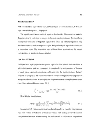 Chapter 2. Literature Review 52
Architecture of PNN
PNN consist of four layer 1)Input layer, 2)Pattern layer, 3) Summation layer, 4) decision
layer shown as in ﬁgure 2.3 on page 54
The input layer shows the multiple inputs to the classiﬁer. The number of nodes in
the pattern layer is equivalent to number of classes in training instances. The input layer
is completely connected to the pattern layer. It does not do any further computation only
distributes input to neurons to pattern layer. The pattern layer is partially connected
to summation layer. The summation layer adds the input neurons from the pattern
corresponding to training instances selected.
How does PNN work
The input layer is propagated to the pattern layer. Once the pattern similar to input is
selected the output node are computed. In equation 2.2 n is the number of features
of input, sigma represents smoothing coefﬁcient, xij is the training instance that cor-
responds to category c. PNN summation layer computes the probability of pattern x
being classiﬁed in class c by averaging the output of neurons belonging to the same
class.(Mahendran & Dhanasekaran, 2015)
1
∏
c
=
1
(2n)
n
2 σn
exp[−
(x − xij)T (x − xij)
2σ2
(2.2)
Here X is the input instance
pi(x) =
1
(2π)
n
2 σn
1
Ni
(Ni)
∑
(i=1)
exp[−
(x − xij)T (x − xij)
2σ2
] (2.3)
In equation 2.3, Ni denotes the total number of samples in classiﬁer c the training
class will contain probabilities of losses associated with making incorrect decision.
This priori information will be used by the decision unit to calculate the output from
 