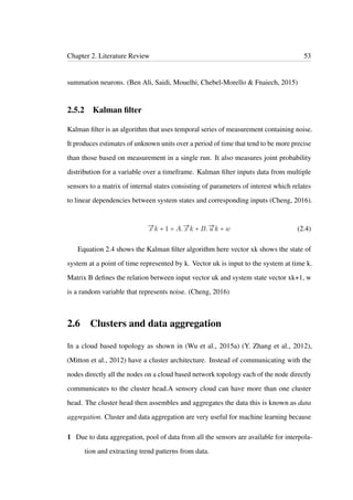 Chapter 2. Literature Review 53
summation neurons. (Ben Ali, Saidi, Mouelhi, Chebel-Morello & Fnaiech, 2015)
2.5.2 Kalman ﬁlter
Kalman ﬁlter is an algorithm that uses temporal series of measurement containing noise.
It produces estimates of unknown units over a period of time that tend to be more precise
than those based on measurement in a single run. It also measures joint probability
distribution for a variable over a timeframe. Kalman ﬁlter inputs data from multiple
sensors to a matrix of internal states consisting of parameters of interest which relates
to linear dependencies between system states and corresponding inputs (Cheng, 2016).
→x k + 1 = A.→x k + B.→u k + w (2.4)
Equation 2.4 shows the Kalman ﬁlter algorithm here vector xk shows the state of
system at a point of time represented by k. Vector uk is input to the system at time k.
Matrix B deﬁnes the relation between input vector uk and system state vector xk+1, w
is a random variable that represents noise. (Cheng, 2016)
2.6 Clusters and data aggregation
In a cloud based topology as shown in (Wu et al., 2015a) (Y. Zhang et al., 2012),
(Mitton et al., 2012) have a cluster architecture. Instead of communicating with the
nodes directly all the nodes on a cloud based network topology each of the node directly
communicates to the cluster head.A sensory cloud can have more than one cluster
head. The cluster head then assembles and aggregates the data this is known as data
aggregation. Cluster and data aggregation are very useful for machine learning because
1 Due to data aggregation, pool of data from all the sensors are available for interpola-
tion and extracting trend patterns from data.
 