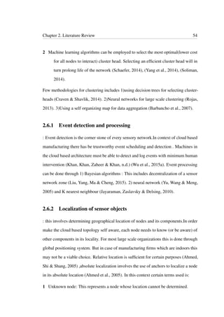 Chapter 2. Literature Review 54
2 Machine learning algorithms can be employed to select the most optimal(lower cost
for all nodes to interact) cluster head. Selecting an efﬁcient cluster head will in
turn prolong life of the network (Schaefer, 2014), (Yang et al., 2014), (Soliman,
2014).
Few methodologies for clustering includes 1)using decision trees for selecting cluster-
heads (Craven & Shavlik, 2014). 2)Neural networks for large scale clustering (Rojas,
2013). 3)Using a self organizing map for data aggregation (Barbancho et al., 2007).
2.6.1 Event detection and processing
: Event detection is the corner stone of every sensory network.In context of cloud based
manufacturing there has be trustworthy event scheduling and detection . Machines in
the cloud based architecture must be able to detect and log events with minimum human
intervention (Khan, Khan, Zaheer & Khan, n.d.) (Wu et al., 2015a). Event processing
can be done through 1) Bayesian algorithms : This includes decentralization of a sensor
network zone (Liu, Yang, Ma & Cheng, 2015). 2) neural network (Yu, Wang & Meng,
2005) and K nearest neighbour (Jayaraman, Zaslavsky & Delsing, 2010).
2.6.2 Localization of sensor objects
: this involves determining geographical location of nodes and its components.In order
make the cloud based topology self aware, each node needs to know (or be aware) of
other components in its locality. For most large scale organizations this is done through
global positioning system. But in case of manufacturing ﬁrms which are indoors this
may not be a viable choice. Relative location is sufﬁcient for certain purposes (Ahmed,
Shi & Shang, 2005) ,absolute localization involves the use of anchors to localize a node
in its absolute location (Ahmed et al., 2005). In this context certain terms used is:
1 Unknown node: This represents a node whose location cannot be determined.
 