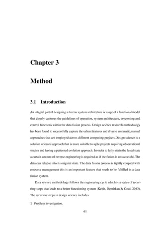 Chapter 3
Method
3.1 Introduction
An integral part of designing a diverse system architecture is usage of a functional model
that clearly captures the guidelines of operation, system architecture, processing and
control functions within the data fusion process. Design science research methodology
has been found to successfully capture the salient features and diverse automatic,manual
approaches that are employed across different computing projects.Design science is a
solution oriented approach that is more suitable to agile projects requiring observational
studies and having a patterned evolution approach. In order to fully attain the fused state
a certain amount of reverse engineering is required as if the fusion is unsuccessful.The
data can relapse into its original state. The data fusion process is tightly coupled with
resource management this is an important feature that needs to be fulﬁlled in a data
fusion system.
Data science methodology follows the engineering cycle which is a series of recur-
ring steps that leads to a better functioning system (Keith, Demirkan & Goul, 2013).
The recursive steps in design science includes
1 Problem investigation.
61
 
