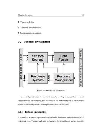 Chapter 3. Method 62
2 Treatment design.
3 Treatment implementation.
5 Implementation evaluation.
3.2 Problem investigation
Figure 3.1: Data fusion architecture
as seen in ﬁgure 3.1, data fusion is fundamentally used to provide speciﬁc assessment
of the observed environment , this information can be further used to automate the
system or be used by the end user to plan and control the resources.
3.2.1 Problem investigation
A generalized approach to problem investigation for data fusion project is shown in 3.2
on the next page. This approach suits problem area like sensor fusion where a complete
 