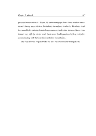 Chapter 3. Method 67
proposed system network. Figure 3.6 on the next page shows three wireless sensor
network having sensor clusters. Each cluster has a cluster head node. The cluster head
is responsible for training the data from sensors received within its range. Sensors can
interact only with the cluster head. Each sensor head is equipped with a switch for
communicating with the base station and other cluster heads .
The base station is responsible for the ﬁnal classiﬁcation and storing of data.
 
