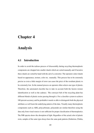 Chapter 4
Analysis
4.1 Introduction
In order to avoid the tedious process of disassembly during recycling thermoplastic
components are chopped into smaller shards which are sorted manually and if lucrative
these shards are sorted by hand with the aid of a convertor. The operators select shards
based on appearance, texture, color etc. manually. This process has to be extremely
precise as even a little margin of error can cause the price of the resultant plastic to
be extremely low. In the manual process an operator often selects one type of plastic.
Therefore, the automated classiﬁer has to take in account both the factors texture
identiﬁcation as well as the cadence. The conveyor belt of the recycling plant has
different blends of plastic resins passing through it. For a classiﬁer system to achieve
100 percent accuracy and be proﬁtable it needs to able to distinguish both the physical
attributes as well learn the underlying pattern of the data. Visually many thermoplastic
components such as ABS, polycarbonate, polyamide are similar therefore using the
data only from visual sources is not sufﬁcient for proper classiﬁcation of thermoplastics.
The NIR spectra shows the absorption of light. Regardless of the actual color of plastic
resin, samples of the same type always have the same peak patterns (Emberton, Chittka,
69
 