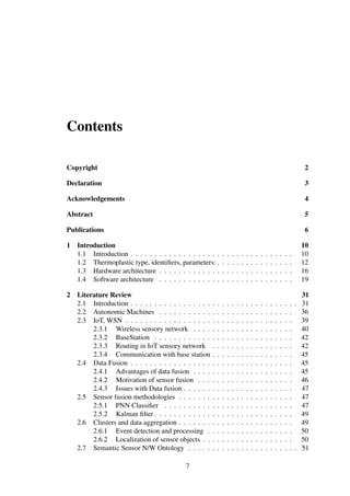 Contents
Copyright 2
Declaration 3
Acknowledgements 4
Abstract 5
Publications 6
1 Introduction 10
1.1 Introduction . . . . . . . . . . . . . . . . . . . . . . . . . . . . . . . . . . 10
1.2 Thermoplastic type, identiﬁers, parameters: . . . . . . . . . . . . . . . . 12
1.3 Hardware architecture . . . . . . . . . . . . . . . . . . . . . . . . . . . . 16
1.4 Software architecture . . . . . . . . . . . . . . . . . . . . . . . . . . . . 19
2 Literature Review 31
2.1 Introduction . . . . . . . . . . . . . . . . . . . . . . . . . . . . . . . . . . . 31
2.2 Autonomic Machines . . . . . . . . . . . . . . . . . . . . . . . . . . . . 36
2.3 IoT, WSN . . . . . . . . . . . . . . . . . . . . . . . . . . . . . . . . . . . 39
2.3.1 Wireless sensory network . . . . . . . . . . . . . . . . . . . . . 40
2.3.2 BaseStation . . . . . . . . . . . . . . . . . . . . . . . . . . . . . 42
2.3.3 Routing in IoT sensory network . . . . . . . . . . . . . . . . . 42
2.3.4 Communication with base station . . . . . . . . . . . . . . . . . 45
2.4 Data Fusion . . . . . . . . . . . . . . . . . . . . . . . . . . . . . . . . . . 45
2.4.1 Advantages of data fusion . . . . . . . . . . . . . . . . . . . . . 45
2.4.2 Motivation of sensor fusion . . . . . . . . . . . . . . . . . . . . 46
2.4.3 Issues with Data fusion . . . . . . . . . . . . . . . . . . . . . . . 47
2.5 Sensor fusion methodologies . . . . . . . . . . . . . . . . . . . . . . . . 47
2.5.1 PNN Classiﬁer . . . . . . . . . . . . . . . . . . . . . . . . . . . 47
2.5.2 Kalman ﬁlter . . . . . . . . . . . . . . . . . . . . . . . . . . . . . 49
2.6 Clusters and data aggregation . . . . . . . . . . . . . . . . . . . . . . . . 49
2.6.1 Event detection and processing . . . . . . . . . . . . . . . . . . 50
2.6.2 Localization of sensor objects . . . . . . . . . . . . . . . . . . . 50
2.7 Semantic Sensor N/W Ontology . . . . . . . . . . . . . . . . . . . . . . . 51
7
 