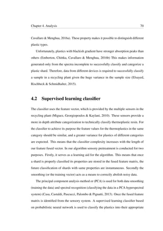 Chapter 4. Analysis 70
Cavallaro & Menghua, 2016a). These property makes it possible to distinguish different
plastic types.
Unfortunately, plastics with blackish gradient have stronger absorption peaks than
others (Emberton, Chittka, Cavallaro & Menghua, 2016b) This makes information
generated only from the spectra incomplete to successfully classify and categorize a
plastic shard. Therefore, data from different devices is required to successfully classify
a sample in a recycling plant given the huge variance in the sample size (Elsayed,
Rischbeck & Schmidhalter, 2015).
4.2 Supervised learning classiﬁer
The classiﬁer uses the feature vector, which is provided by the multiple sensors in the
recycling plant (Miguez, Georgiopoulos & Kaylani, 2010). These sensors provide a
more in depth attribute categorization to technically classify thermoplastic resin. For
the classiﬁer to achieve its purpose the feature values for the thermoplastics in the same
category should be similar, and a greater variance for plastics of different categories
are expected. This means that the classiﬁer complexity increases with the length of
our feature fused vector. In our algorithm sensory pretreatment is conducted for two
purposes. Firstly, it serves as a learning aid for the algorithm. This means that once
a shard is properly classiﬁed its properties are stored in the fused feature matrix, the
future classiﬁcation of shards with same properties are instantaneous. Secondly the
smoothing (or the training vector) acts as a means to correctly abolish noisy data.
The principal component analysis method or (PCA) is used for both data smoothing
(training the data) and spectral recognition (classifying the data in a PCA hyperspectral
system) (Casa, Castaldi, Pascucci, Palombo & Pignatti, 2013). Once the fused feature
matrix is identiﬁed from the sensory system. A supervised learning classiﬁer based
on probabilistic neural network is used to classify the plastics into their appropriate
 