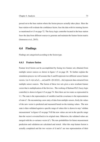 Chapter 4. Analysis 73
passed on to the base station where the fusion process actually takes place. Here the
base station will evaluate the conﬁdence factor, fuse the data with its training factors
as mentioned in 4.3 on page 72. The fuzzy logic controller located in the base station
fuses the data from different sources to generate and maintain the feature fusion matrix
(Iounousse et al., 2015).
4.4 Findings
Findings are categorized according to the fusion type.
4.4.1 Feature fusion
Feature level fusion can be accomplished by fusing two feature sets obtained from
multiple sensor sources as shown in ﬁgure 1.5 on page 28. To further explain the
simulation process we will assume that A and B represent two different sensor feature
vectors. Let A =[a1,a2,a3,..., an] and B = [b1,b2,b3,...,bn] represent data extracted from
multiple sensor sources. The fusion of these two sets gives a new resultant feature
vector that is multiplication of the ﬁrst two . The working of Kalman FLC( fuzzy logic
controller) is shown in ﬁgure 4.5 on page 74. Here there are two states as represented in
1.1. The state is the representative of variable d and the covariance is the representation
of state d’. On encountering a new entry of data from multiple sensors, ﬁrstly the values
of the new vector is predicted and measured based on the training values. The new
state is then validated against a speciﬁc range of values this is shown in step ’validate
measurement’ in ﬁgure 4.5 on page 74.If the new values are not in the speciﬁc range
then the vector is reverted back to its original state. Otherwise, the validated values are
merged with the co-variance vector (d’). The new probabilities for future measurement
prediction and validation are calculated and stored. After this step feature fusion is
actually completed and the two vectors of d and d’ are true representation of their
 