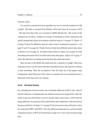 Chapter 4. Analysis 74
real-time values.
As a proof of concept the fusion algorithm was run on mat-lab simulator for 100
samples. The data is extracted from (Illinois, 2014) and (Yann-Al Le borgne, 2014)
. The data from these ﬁles was extracted to MATLAB data ﬁle. The results of the
simulation are as follows. In ﬁgure 4.6 on page 75 smoothing of surface temperature and
tensile strength takes place in accordance with ﬁrst step in 4.3 on page 72. Figure 4.7
on page 76 show the difference between states d and d’ mentioned in equation 1.1 on
page 21 and 2.2 on page 48. Finally, Fusion of data from different sensors takes place
as shown in 4.8 on page 76. In feature fusion shown in ﬁgure 4.8 on page 76, both
smoothing and actual fusion of multi-sensor data takes place. Figure 4.9 on page 77
shows the difference in training and actual data after multi data fusion.
Here the data in the MATLAB model data ﬁle is plotted on a graph. Data from
individual sensors are ﬁrst fused with their normalized forms, this function is known
as data smoothing. Here the assumption is that all values are in the proper range
conﬁguration. Here 90 percent of the values is assumed to be in its normalized state or
90 percent of the data used is for training.
4.4.2 Decision fusion
For simulating the decision fusion sum of absolute difference SAD is used. Sum of
absolute difference is fundamentally the similarity between two image blocks. Here the
center of gravity,color,texture is used to classify objects into classes. SAD works by
taking difference in each pixel of the original block and comparing it with each pixel of
the processed block. In ﬁgure 4.1 on page 67 this pixel processing and fusion is done
by components NPC1 and NPC2. The only difference being that we use the principal
component analysis or PCA for classifying an image in to a class and not fusing image
data.
 