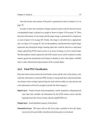 Chapter 4. Analysis 75
Next the texture and contour of the pixel is generated as shown in ﬁgure 4.11 on
page 79.
In order to show the simulation of hyper spectral system used for decision fusion
a triangulated image is plotted on a graph as shown in ﬁgure 4.10 on page 78. Then
the pixel information of our image and the target image is generated for comparison
as seen in ﬁgure 4.12 on page 80. Finally, the image is classiﬁed into a appropriate
class see ﬁgure 4.14 on page 81. For our thermoplastic classiﬁcation the original image
represents the normalized image (training data) this could be derived as individual
image captured by CCD camera sensor or an array of images or even a fused image.
The thermoplastic shards captured by the CCD camera sensor can be scanned in similar
manner against the normalized set of images to identify its class. Here ﬁgure vrefCOG
shows a three dimensional representation of the scanned object.
4.4.3 Final PNN Classiﬁcation
Once the feature fusion matrix the ﬁnal feature vector and the class of the plastic is de-
cided this information is feed into PNN classﬁer to merge both these information(either
one feature vector or hyper spectral data by itself will not sufﬁce as only density and
color information will not be enough to classify the ﬁnal category ).
Input Layer: Feature Fused matrix(temprature, tensile properties), Hyperspectral
class data (this includes all information by the CCD camera sensor and the
hyperspectrum like colour, texture, density, depth(COG)) etc.
Output layer Final identiﬁed category of the plastic.
Summation Layer This layer will use the fuzzy logic controller to fuse the inputs
recursively till successfully classiﬁed and training data is normalized
 